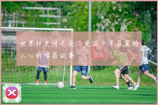 世界杯史诗之夜：重温今年最震撼人心的绿茵故事