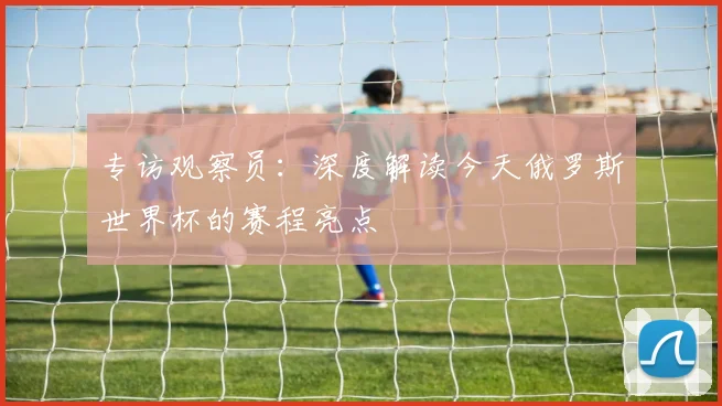 专访观察员：深度解读今天俄罗斯世界杯的赛程亮点