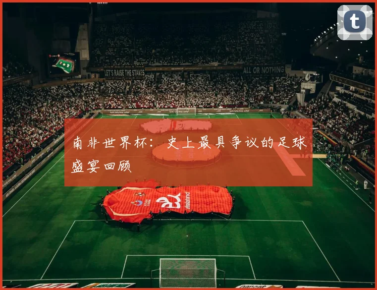 南非世界杯：史上最具争议的足球盛宴回顾