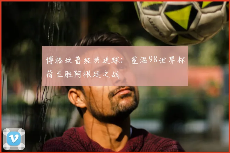 博格坎普经典进球：重温98世界杯荷兰胜阿根廷之战