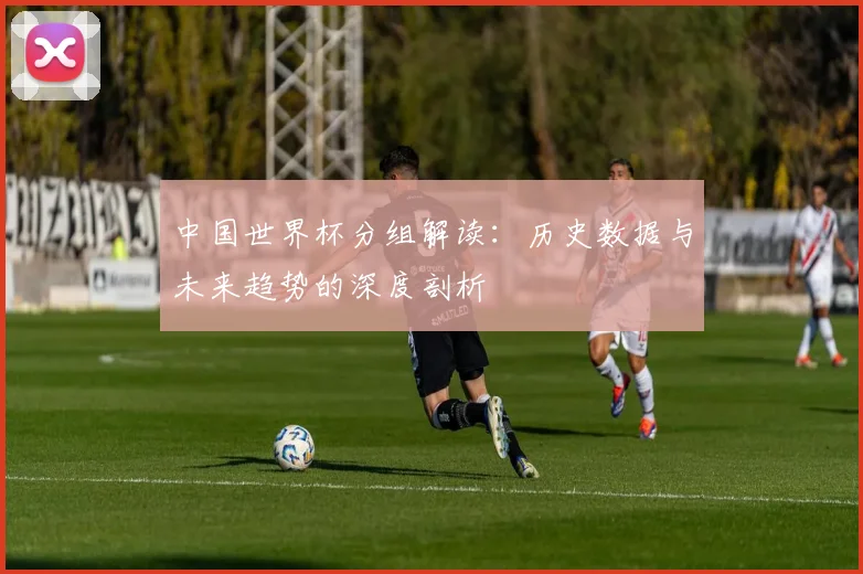 中国世界杯分组解读：历史数据与未来趋势的深度剖析