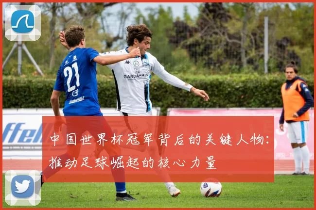 中国世界杯冠军背后的关键人物：推动足球崛起的核心力量