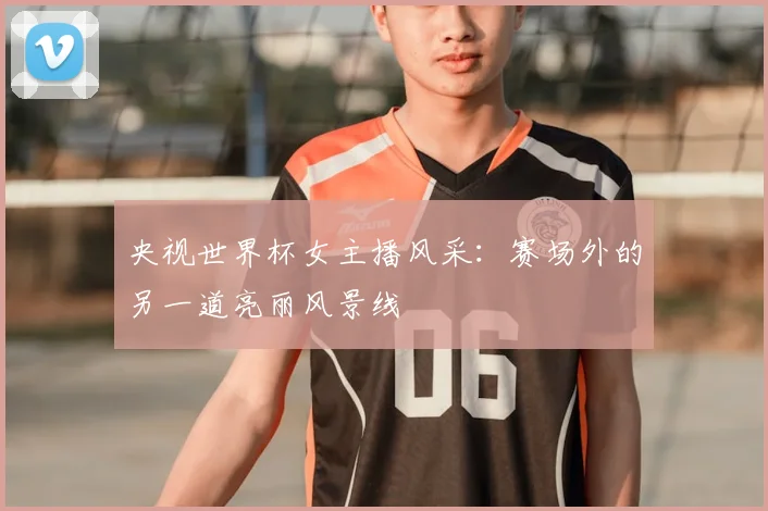 央视世界杯女主播风采：赛场外的另一道亮丽风景线