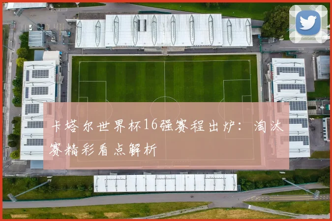 卡塔尔世界杯16强赛程出炉：淘汰赛精彩看点解析