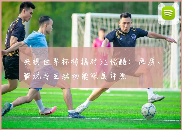 央视世界杯转播对比优酷：画质、解说与互动功能深度评测