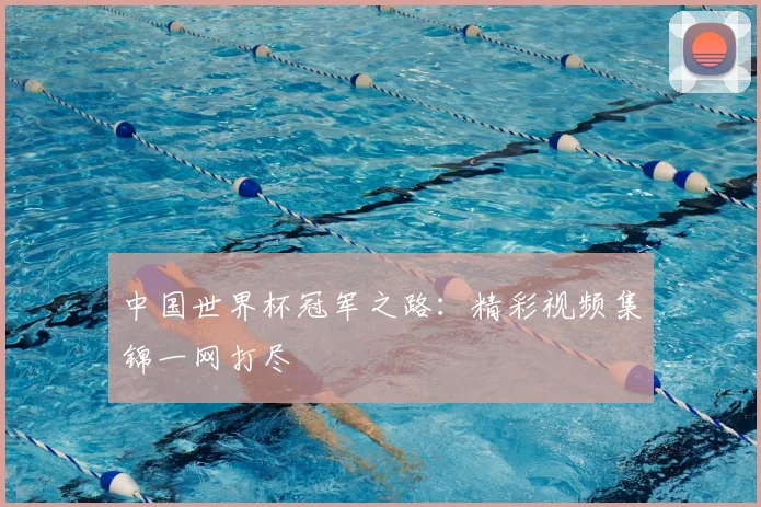 中国世界杯冠军之路：精彩视频集锦一网打尽