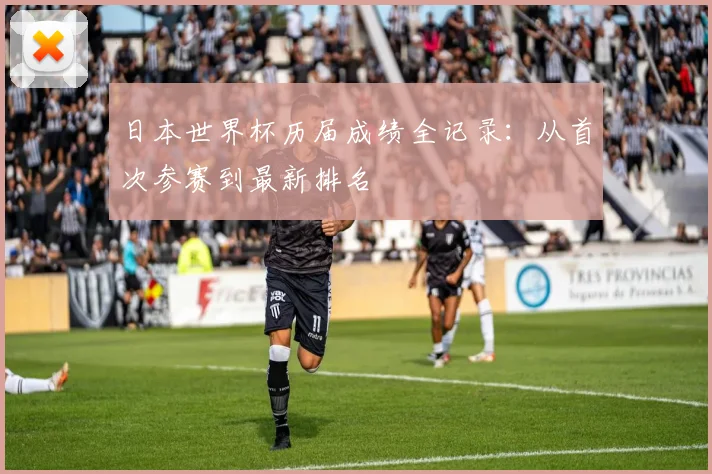 日本世界杯历届成绩全记录：从首次参赛到最新排名