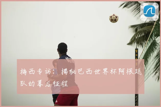 梅西专访：揭秘巴西世界杯阿根廷队的幕后征程