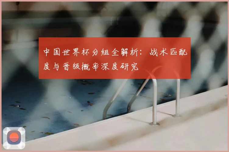 中国世界杯分组全解析：战术匹配度与晋级概率深度研究