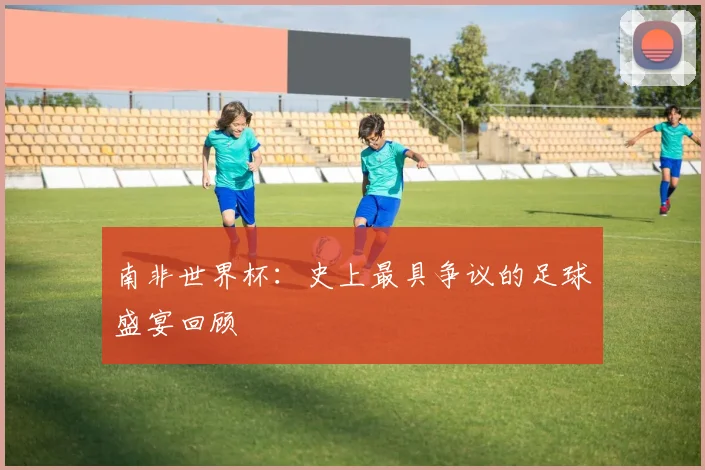 南非世界杯：史上最具争议的足球盛宴回顾