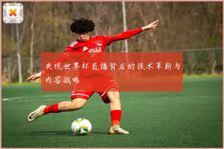 央视世界杯直播背后的技术革新与内容战略