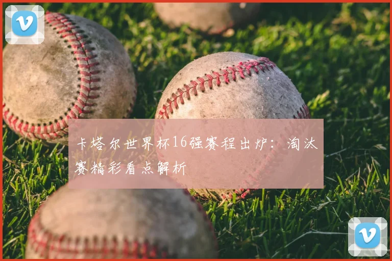 卡塔尔世界杯16强赛程出炉：淘汰赛精彩看点解析