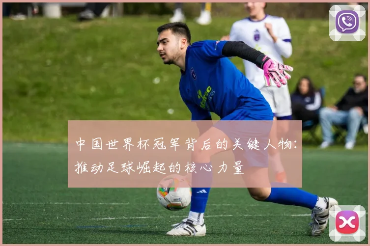 中国世界杯冠军背后的关键人物：推动足球崛起的核心力量